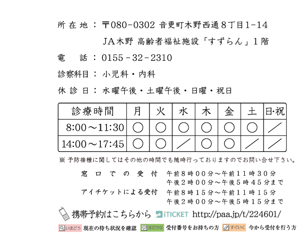 所在地:〒080-0320　音更町木野西通8丁目1-14　JA木野高齢者福祉施設「すずらん」１階　電話:0155-32-2310　診療科目:小児科・内科　休診日:水曜午後・土曜午後・日曜・祝日　※ 予防接種に関してはその他の時間でも随時行っておりますのでお問い合せ下さい。