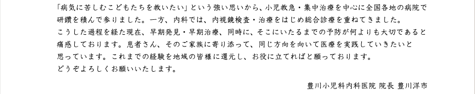 「病気に苦しむこどもたちをすくいたい」という強い思いから、小児救急・集中ちりゅを中心に全国各地の病院で研鑽を積んで参りました。一方、内科では内視鏡検査・治療をはじめ総合診療を重ねてきました。
こうした過程を経た現在、早期発見・早期治療、同時に、そこにいたるまでの予防が何よりもたいせつであると痛感しております。患者さん、そのご家族に寄り添って、同じ方向を向いて医療を実践していきたいと思っております。これまでの経験を地域の皆様に還元し、お役に立てればと願っております。
どうぞよろしくお願いいたします。
    豊川小児科内科医院　医院長　豊川洋市