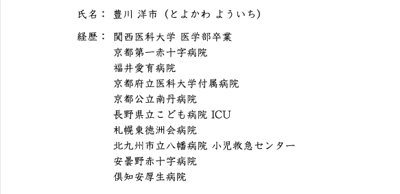 氏名：豊川洋市（とよかわよういち）　経歴：関西医科大学　医学部卒業　京都第一赤十字病院　福井愛育病院・循環器病院　京都府立医科大学付属病院　京都公立南丹病院　長野県こども病院ICU　札幌東徳洲会病院　北九州市立八幌病院小児救急センター　安曇野赤十字病院　倶知安厚生病院