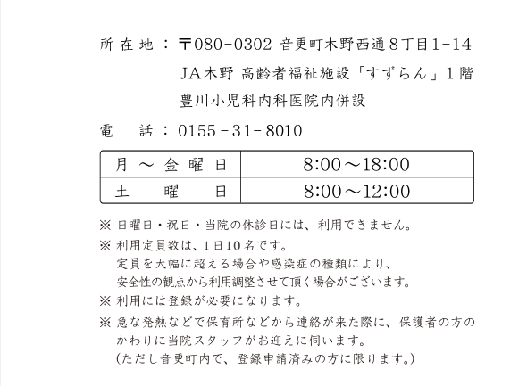 所在地:〒080-0320　音更町木野西通8丁目1-14　JA木野高齢者福祉施設「すずらん」１階　電話:0155-32-2310　診療科目:小児科・内科　休診日:水曜午後・土曜午後・日曜・祝日　14：00～15：00は予約制で、予防接種・乳児検診・専門外来を行います。※ 予防接種に関してはその他の時間でも随時行っておりますのでお問い合せ下さい。