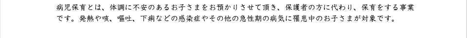 病児保育とは、体調に不安のあるお子さまをお預かりさせて頂き、保護者の方に代わり、保育をする事業です。発熱や咳、嘔吐、下痢などの感染症やその他の急性期の病気に罹患中のお子さまが対象です。