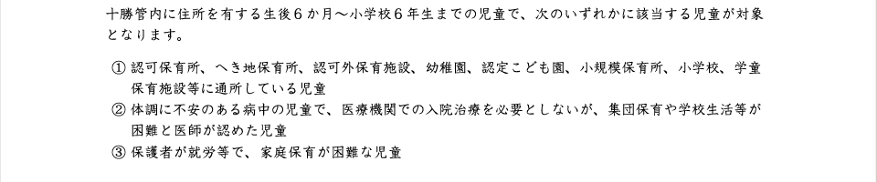 ① 認可保育所、へき地保育所、認可外保育施設、幼稚園、認定こども園、小規模保育所、小学校、学童 　 保育施設等に通所している児童
② 体調に不安のある病中の児童で、医療機関での入院治療を必要としないが、集団保育や学校生活等が 　 困難と医師が認めた児童
③ 保護者が就労等で、家庭保育が困難な児童十勝管内に住所を有する生後６か月～小学校６年生までの児童で、次のいずれかに該当する児童が対象となります。