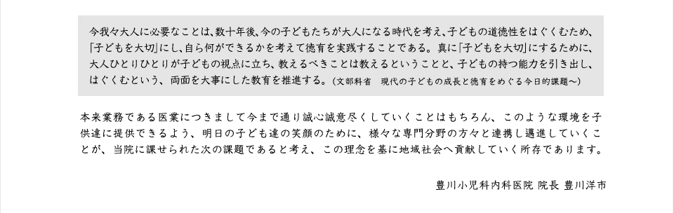 今我々大人に必要なことは、数十年後、今の子どもたちが大人になる時代を考え、子どもの道徳性をはぐくむため、「子どもを大切」にし、自ら何ができるかを考えて徳育を実践することである。真に「子どもを大切」にするために、大人ひとりひとりが子どもの視点に立ち、教えるべきことは教えるということと、子どもの持つ能力を引き出し、はぐくむという、両面を大事にした教育を推進する。（文部科省　現代の子どもの成長と徳育をめぐる今日的課題～）

本来業務である医業につきまして今まで通り誠心誠意尽くしていくことはもちろん、このような環境を子供達に提供できるよう、明日の子ども達の笑顔のために、様々な専門分野の方々と連携し邁進していくことが、当院に課せられた次の課題であると考え、この理念を基に地域社会へ貢献していく所存であります。
